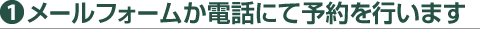 1）メールフォームか電話にて予約を行います